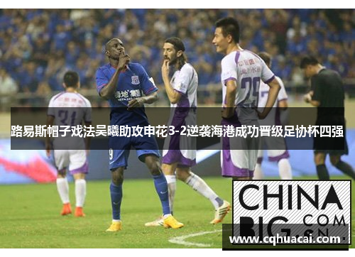 路易斯帽子戏法吴曦助攻申花3-2逆袭海港成功晋级足协杯四强 路易斯帽子戏法吴曦助攻申花3-2逆袭海港成功晋级足协杯四强