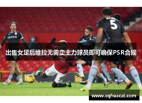 出售女足后维拉无需卖主力球员即可确保PSR合规 出售女足后维拉无需卖主力球员即可确保PSR合规